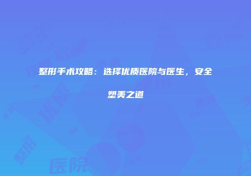 整形手术攻略：选择优质医院与医生，安全塑美之道