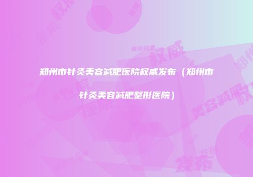 郑州市针灸美容减肥医院权威发布（郑州市针灸美容减肥整形医院）