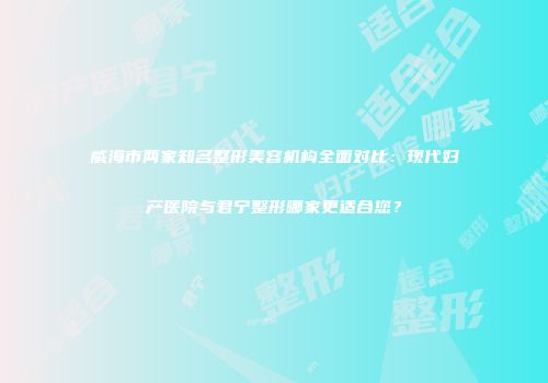 威海市两家知名整形美容机构全面对比：现代妇产医院与君宁整形哪家更适合您？