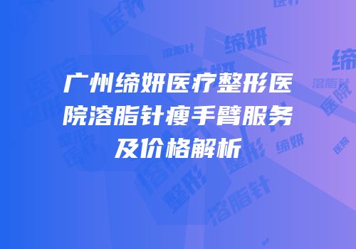 广州缔妍医疗整形医院溶脂针瘦手臂服务及价格解析