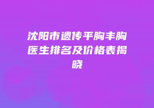 沈阳市遗传平胸丰胸医生排名及价格表揭晓