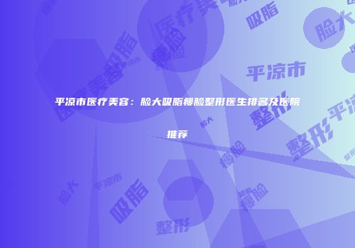 平凉市医疗美容：脸大吸脂瘦脸整形医生排名及医院推荐