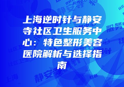 上海逆时针与静安寺社区卫生服务中心：特色整形美容医院解析与选择指南