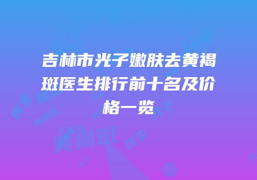 吉林市光子嫩肤去黄褐斑医生排行前十名及价格一览