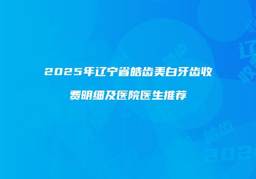 2025年辽宁省皓齿美白牙齿收费明细及医院医生推荐