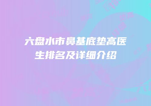 六盘水市鼻基底垫高医生排名及详细介绍