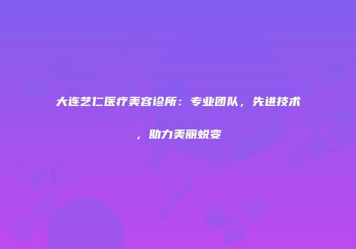大连艺仁医疗美容诊所：专业团队，先进技术，助力美丽蜕变