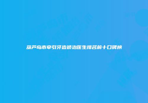 葫芦岛市牵引牙齿矫治医生排名前十口碑榜