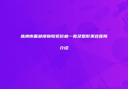 株洲市面部皮肤收紧价格一览及整形美容医院介绍