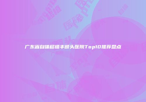 广东省自体移植丰额头医院Top10推荐盘点