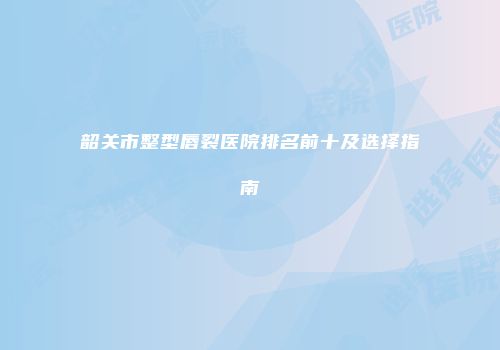 韶关市整型唇裂医院排名前十及选择指南