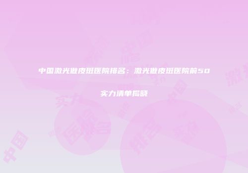 中国激光做皮斑医院排名：激光做皮斑医院前50实力清单揭晓