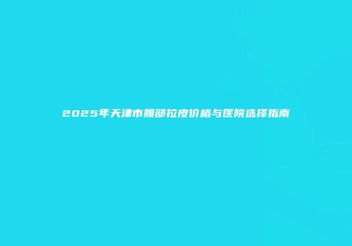2025年天津市腹部拉皮价格与医院选择指南