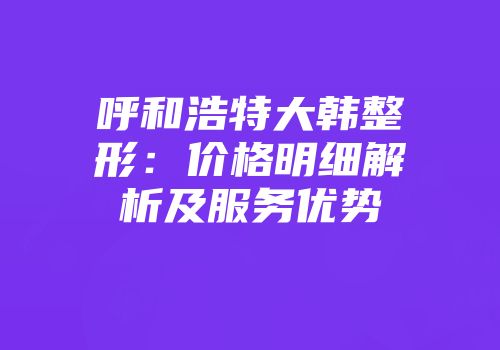 呼和浩特大韩整形：价格明细解析及服务优势