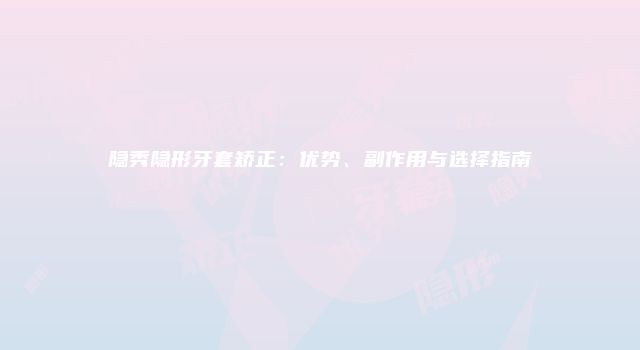 隐秀隐形牙套矫正：优势、副作用与选择指南