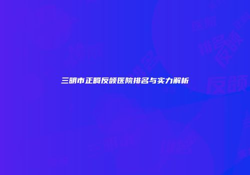 三明市正畸反颌医院排名与实力解析