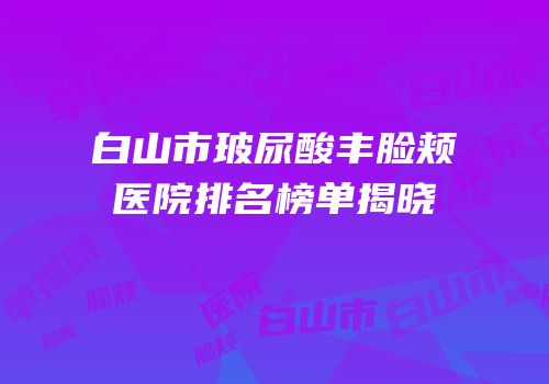 白山市玻尿酸丰脸颊医院排名榜单揭晓
