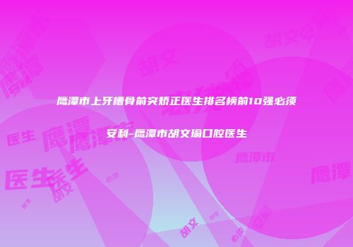 鹰潭市上牙槽骨前突矫正医生排名榜前10强必须安利-鹰潭市胡文瑜口腔医生