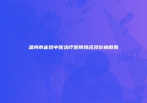 温州市雀斑中医治疗医院排名及价格概览
