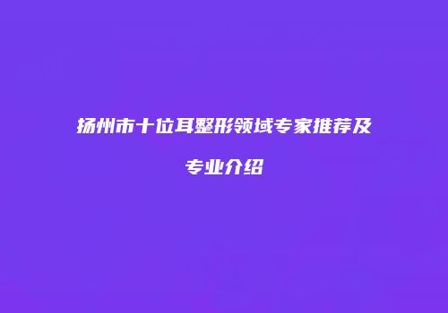 扬州市十位耳整形领域专家推荐及专业介绍