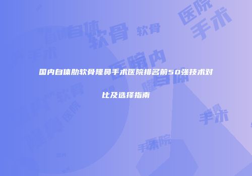 国内自体肋软骨隆鼻手术医院排名前50强技术对比及选择指南