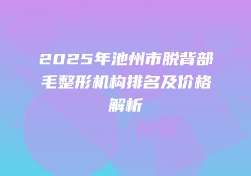 2025年池州市脱背部毛整形机构排名及价格解析
