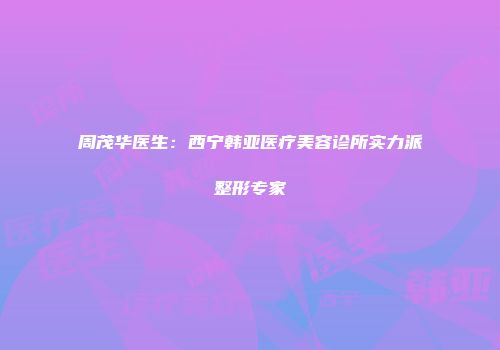 周茂华医生：西宁韩亚医疗美容诊所实力派整形专家