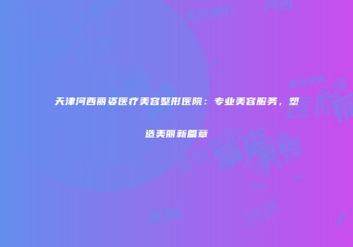 天津河西丽姿医疗美容整形医院：专业美容服务，塑造美丽新篇章