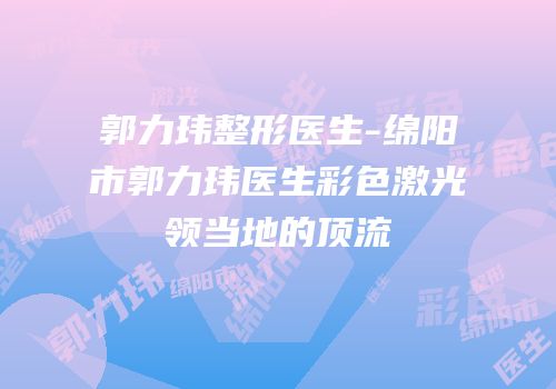 郭力玮整形医生-绵阳市郭力玮医生彩色激光领当地的顶流