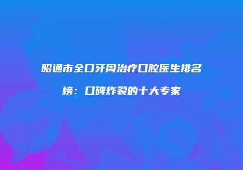 昭通市全口牙周治疗口腔医生排名榜：口碑炸裂的十大专家