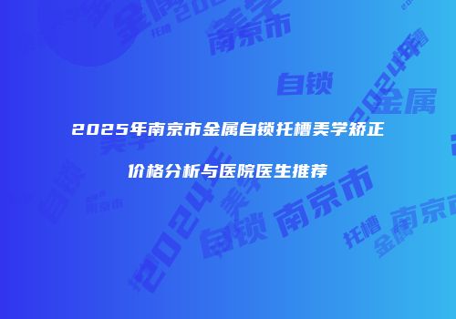 2025年南京市金属自锁托槽美学矫正价格分析与医院医生推荐