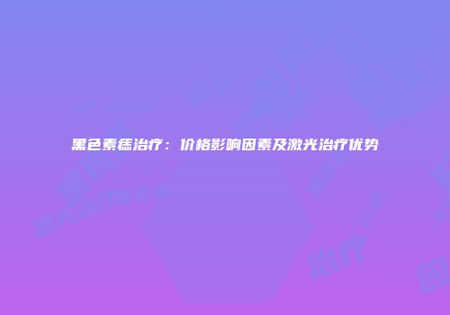 黑色素痣治疗：价格影响因素及激光治疗优势