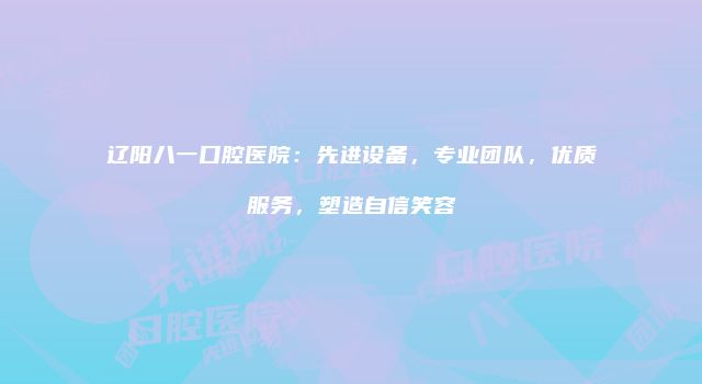 辽阳八一口腔医院：先进设备，专业团队，优质服务，塑造自信笑容
