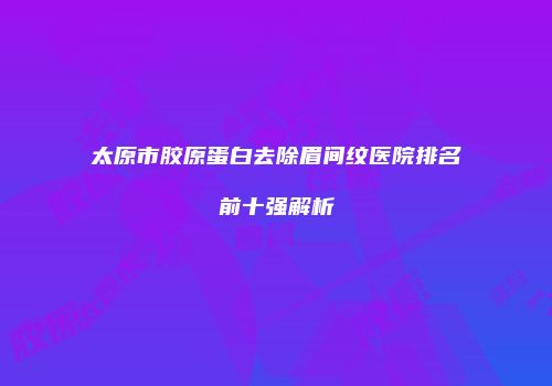 太原市胶原蛋白去除眉间纹医院排名前十强解析