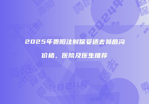 2025年贵阳注射保妥适去鼻唇沟价格、医院及医生推荐