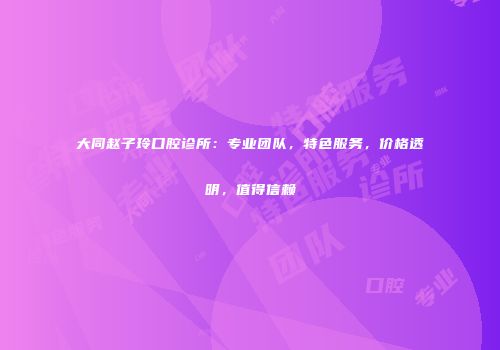 大同赵子玲口腔诊所：专业团队，特色服务，价格透明，值得信赖