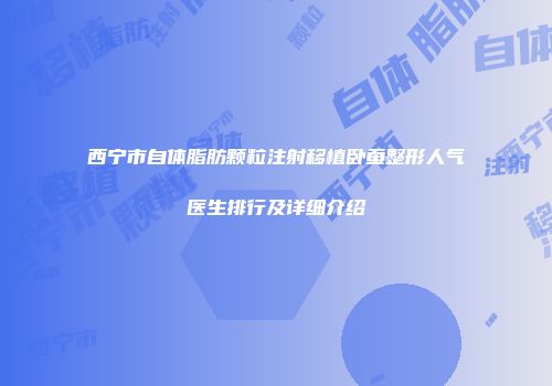 西宁市自体脂肪颗粒注射移植卧蚕整形人气医生排行及详细介绍