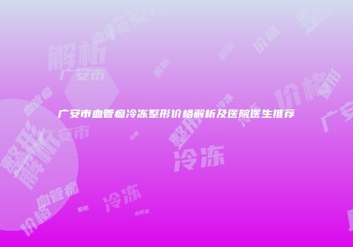 广安市血管瘤冷冻整形价格解析及医院医生推荐