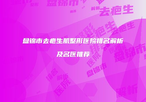 盘锦市去疤生肌整形医院排名解析及名医推荐