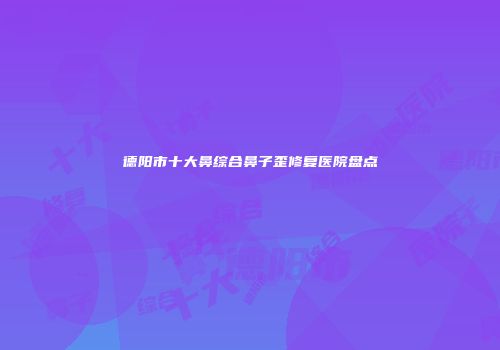 德阳市十大鼻综合鼻子歪修复医院盘点