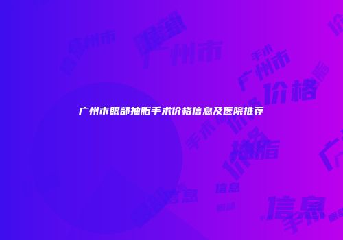 广州市眼部抽脂手术价格信息及医院推荐