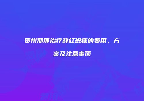 贺州那那治疗鲜红斑痣的费用、方案及注意事项