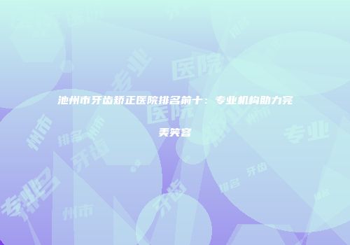 池州市牙齿矫正医院排名前十：专业机构助力完美笑容