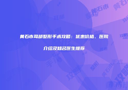 黄石市耳部整形手术攻略：优惠价格、医院介绍及知名医生推荐