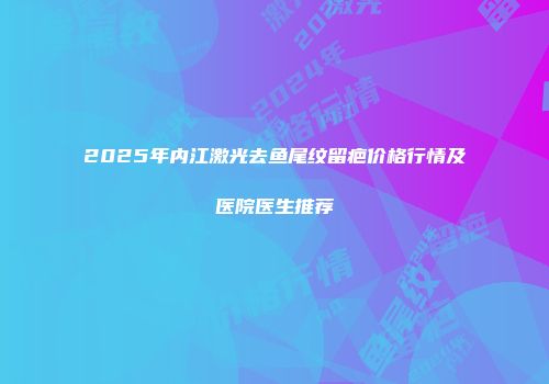 2025年内江激光去鱼尾纹留疤价格行情及医院医生推荐