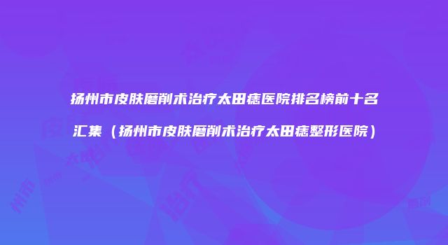 扬州市皮肤磨削术治疗太田痣医院排名榜前十名汇集（扬州市皮肤磨削术治疗太田痣整形医院）