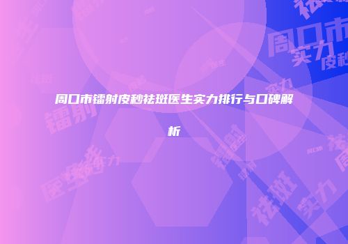 周口市镭射皮秒祛斑医生实力排行与口碑解析