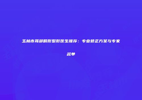 玉林市耳部畸形整形医生推荐：专业矫正方案与专家名单