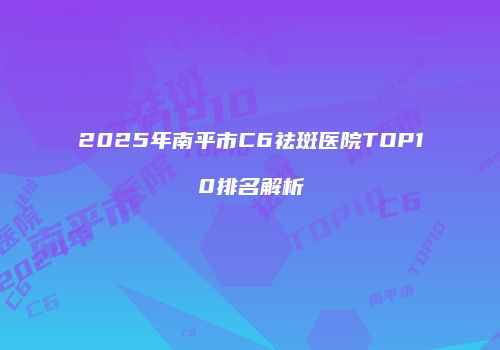 2025年南平市C6祛斑医院TOP10排名解析
