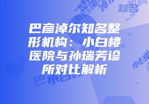 巴彦淖尔知名整形机构：小白楼医院与孙瑞芳诊所对比解析